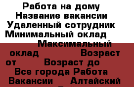 Работа на дому › Название вакансии ­ Удаленный сотрудник › Минимальный оклад ­ 15 000 › Максимальный оклад ­ 30 000 › Возраст от ­ 18 › Возраст до ­ 99 - Все города Работа » Вакансии   . Алтайский край,Бийск г.